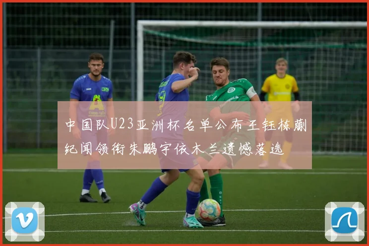 中国队U23亚洲杯名单公布王钰栋蒯纪闻领衔朱鹏宇依木兰遗憾落选