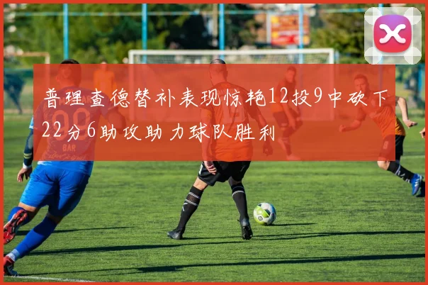普理查德替补表现惊艳12投9中砍下22分6助攻助力球队胜利