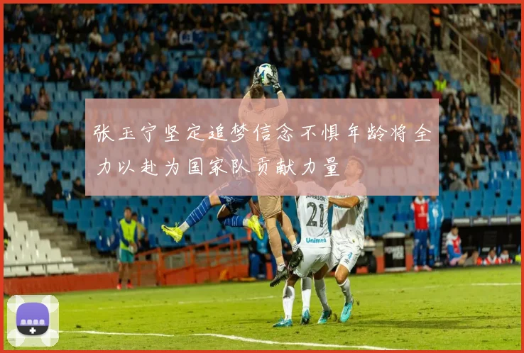 张玉宁坚定追梦信念不惧年龄将全力以赴为国家队贡献力量