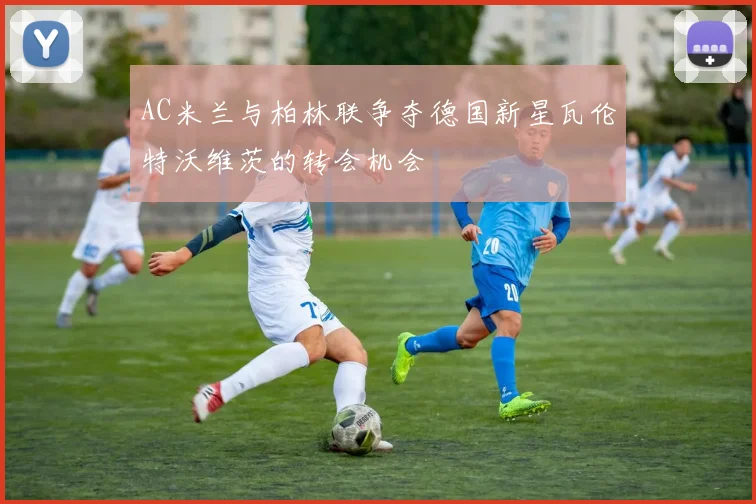 AC米兰与柏林联争夺德国新星瓦伦特沃维茨的转会机会