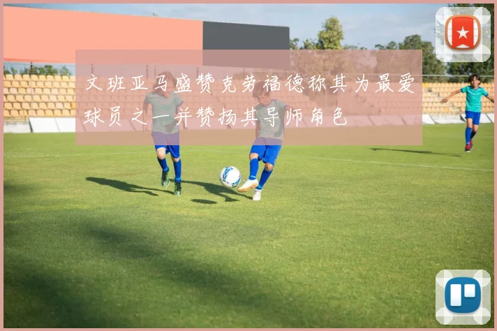 文班亚马盛赞克劳福德称其为最爱球员之一并赞扬其导师角色