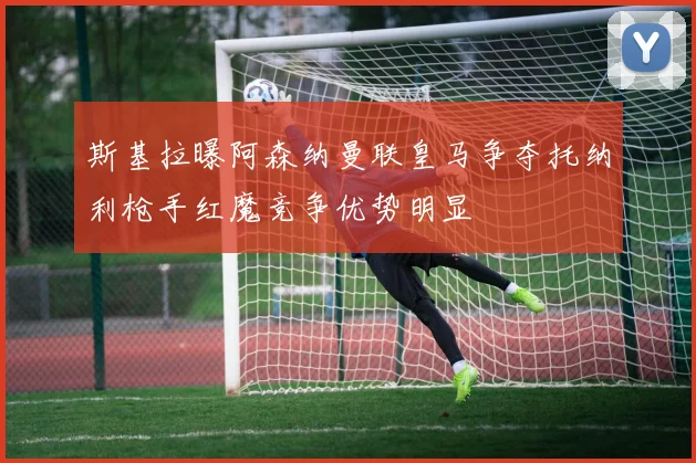 斯基拉曝阿森纳曼联皇马争夺托纳利枪手红魔竞争优势明显