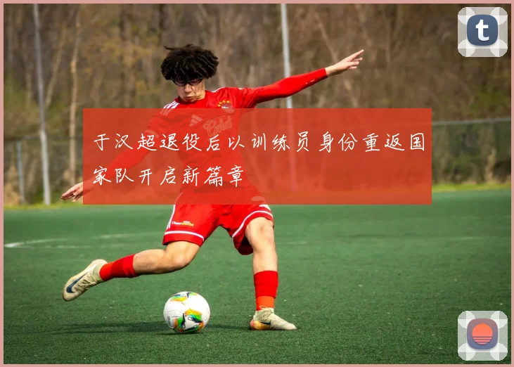 于汉超退役后以训练员身份重返国家队开启新篇章