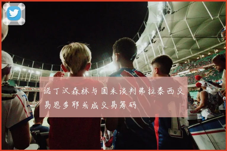 诺丁汉森林与国米谈判弗拉泰西交易恩多耶或成交易筹码