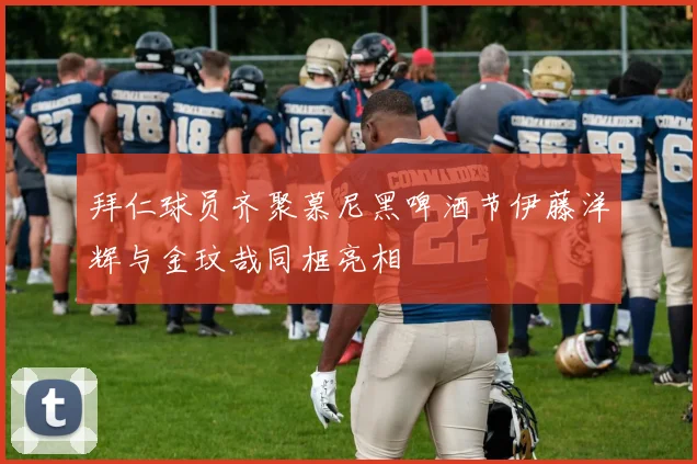 拜仁球员齐聚慕尼黑啤酒节伊藤洋辉与金玟哉同框亮相