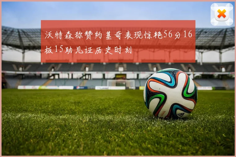 沃特森称赞约基奇表现惊艳56分16板15助见证历史时刻