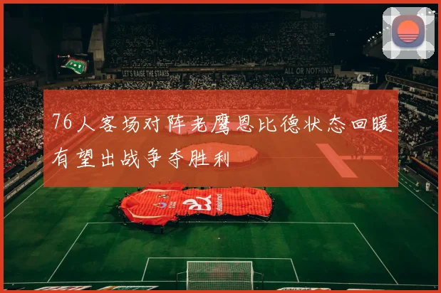 76人客场对阵老鹰恩比德状态回暖有望出战争夺胜利