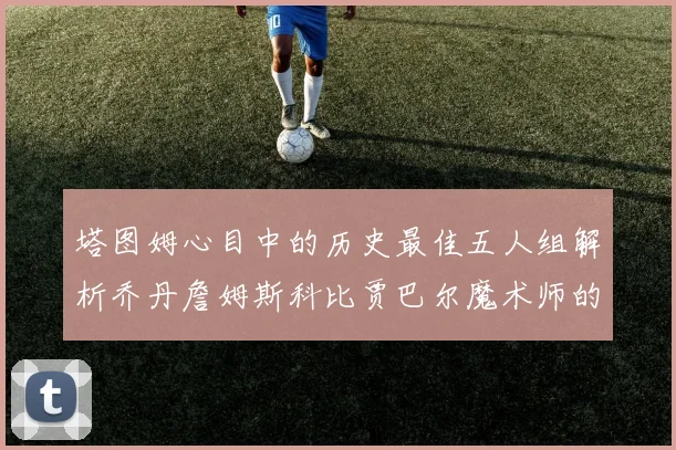 塔图姆心目中的历史最佳五人组解析乔丹詹姆斯科比贾巴尔魔术师的传奇魅力