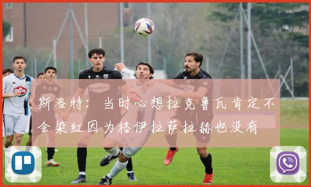 斯洛特：当时心想拉克鲁瓦肯定不会染红因为格伊拉萨拉赫也没有
