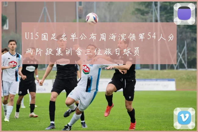 U15国足名单公布周海滨领军54人分两阶段集训含三位旅日球员