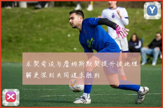 东契奇谈与詹姆斯默契提升彼此理解更深刻共同追求胜利