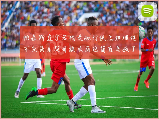 帕森斯直言若我是独行侠总经理绝不交易东契奇换浓眉这简直是疯了