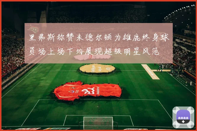 里弗斯称赞米德尔顿为雄鹿终身球员场上场下均展现超级明星风范