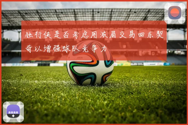 独行侠是否考虑用浓眉交易回东契奇以增强球队竞争力