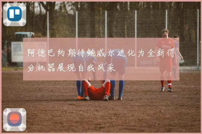 阿德巴约期待鲍威尔进化为全新得分机器展现自我风采