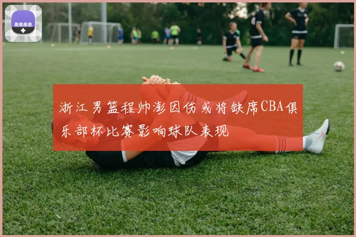浙江男篮程帅澎因伤或将缺席CBA俱乐部杯比赛影响球队表现
