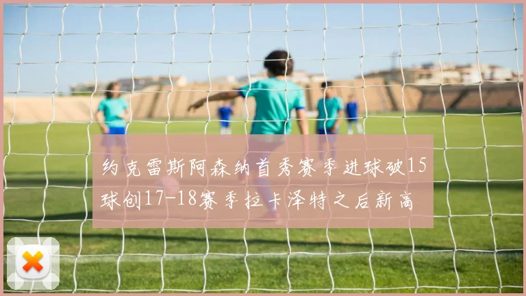 约克雷斯阿森纳首秀赛季进球破15球创17-18赛季拉卡泽特之后新高
