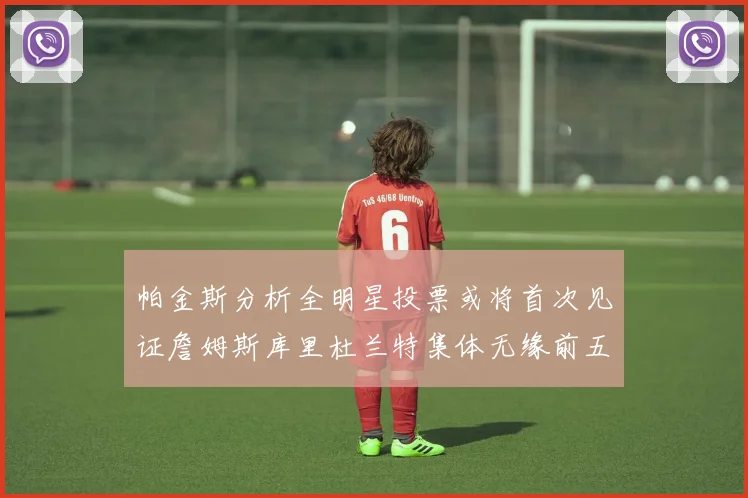 帕金斯分析全明星投票或将首次见证詹姆斯库里杜兰特集体无缘前五