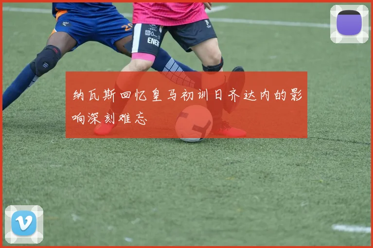 纳瓦斯回忆皇马初训日齐达内的影响深刻难忘