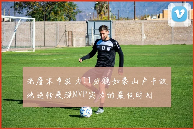 老詹末节发力11分稳如泰山卢卡故地逆转展现MVP实力的最佳时刻