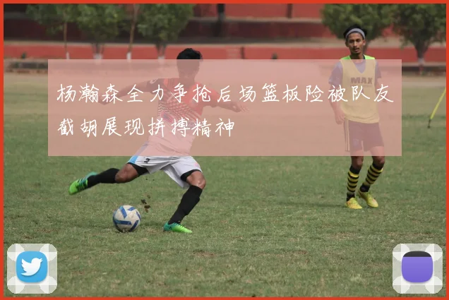 杨瀚森全力争抢后场篮板险被队友截胡展现拼搏精神