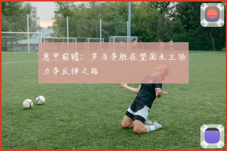 意甲前瞻：罗马争胜在望国米主场力争反弹之路