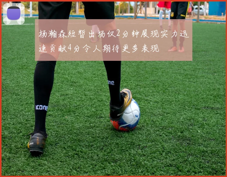 杨瀚森短暂出场仅2分钟展现实力迅速贡献4分令人期待更多表现