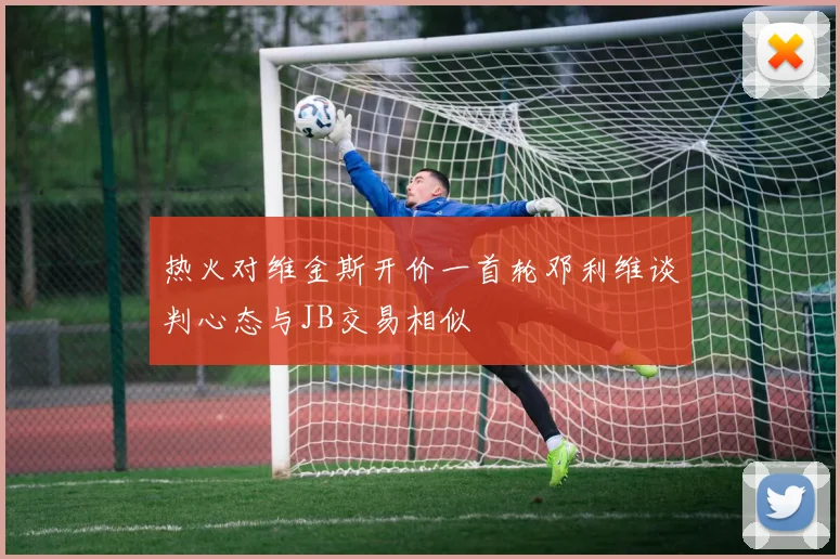 热火对维金斯开价一首轮邓利维谈判心态与JB交易相似