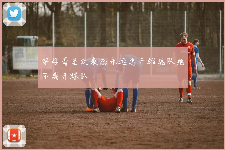 字母哥坚定表态永远忠于雄鹿队绝不离开球队