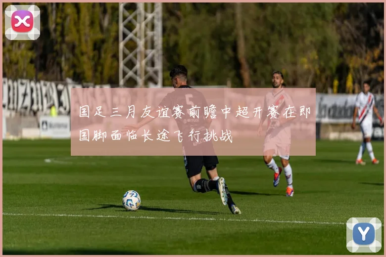 国足三月友谊赛前瞻中超开赛在即国脚面临长途飞行挑战