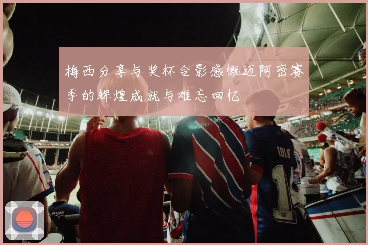 梅西分享与奖杯合影感慨迈阿密赛季的辉煌成就与难忘回忆